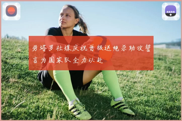 劳塔罗社媒庆祝晋级送绝杀助攻誓言为国家队全力以赴
