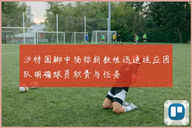 沙特国脚中场称新教练迅速适应团队明确球员职责与任务