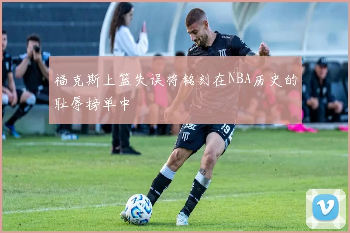福克斯上篮失误将铭刻在NBA历史的耻辱榜单中