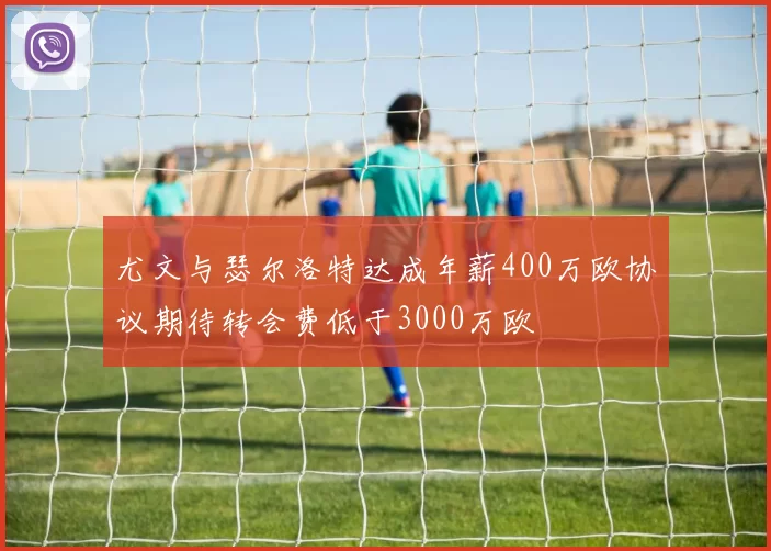 尤文与瑟尔洛特达成年薪400万欧协议期待转会费低于3000万欧