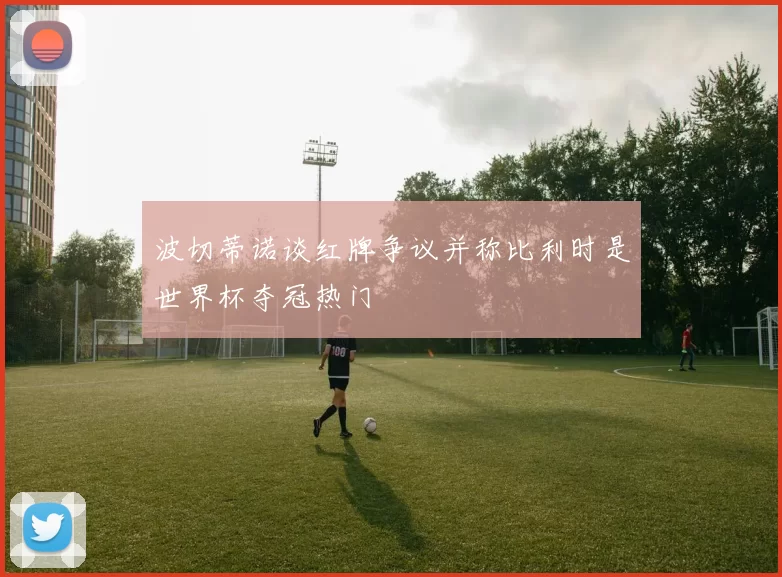 波切蒂诺谈红牌争议并称比利时是世界杯夺冠热门